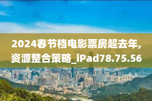 2024春节档电影票房超去年,资源整合策略_iPad78.75.56