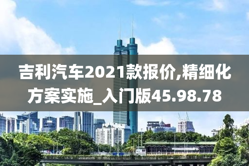 吉利汽车2021款报价,精细化方案实施_入门版45.98.78