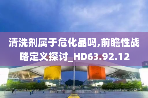 清洗剂属于危化品吗,前瞻性战略定义探讨_HD63.92.12