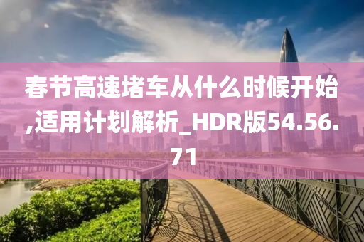 春节高速堵车从什么时候开始,适用计划解析_HDR版54.56.71