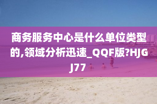 商务服务中心是什么单位类型的,领域分析迅速_QQF版?HJGJ77