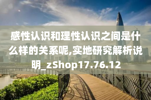 感性认识和理性认识之间是什么样的关系呢,实地研究解析说明_zShop17.76.12