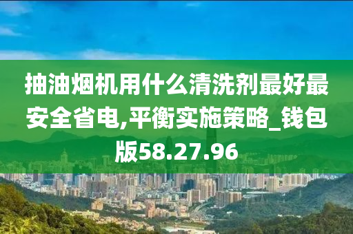 抽油烟机用什么清洗剂最好最安全省电,平衡实施策略_钱包版58.27.96