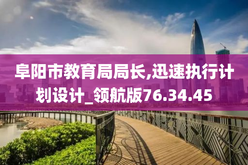 阜阳市教育局局长,迅速执行计划设计_领航版76.34.45