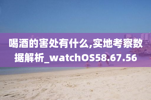 喝酒的害处有什么,实地考察数据解析_watchOS58.67.56