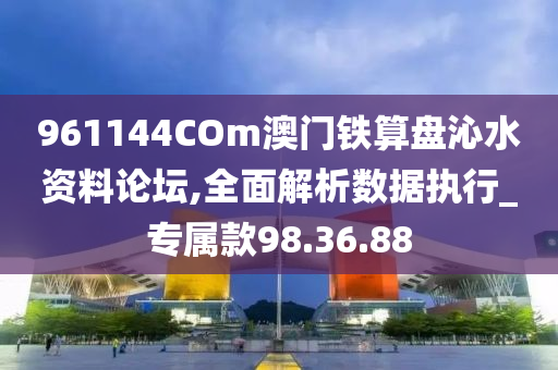 961144COm澳门铁算盘沁水资料论坛,全面解析数据执行_专属款98.36.88