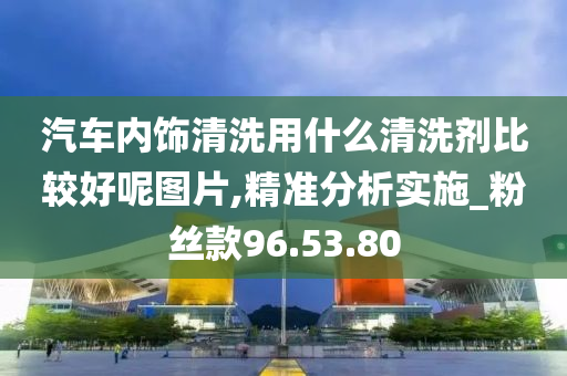 汽车内饰清洗用什么清洗剂比较好呢图片,精准分析实施_粉丝款96.53.80