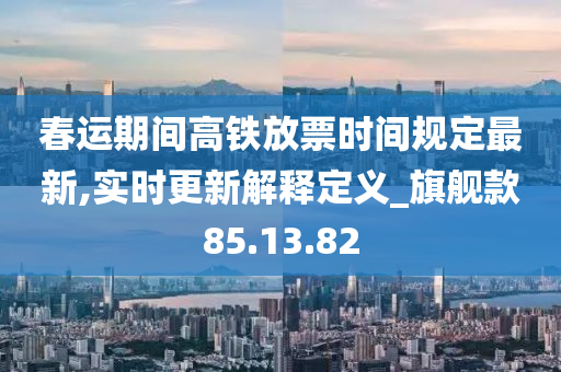 春运期间高铁放票时间规定最新,实时更新解释定义_旗舰款85.13.82