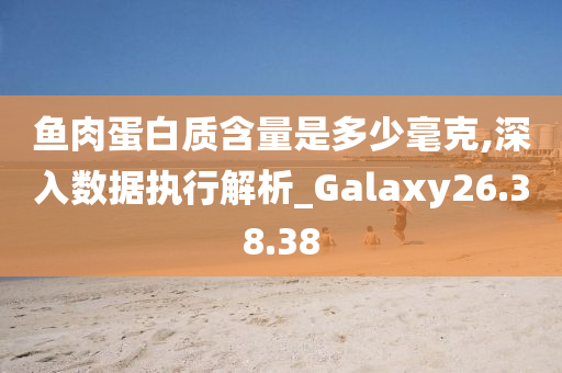 鱼肉蛋白质含量是多少毫克,深入数据执行解析_Galaxy26.38.38