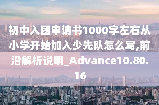 初中入团申请书1000字左右从小学开始加入少先队怎么写,前沿解析说明_Advance10.80.16