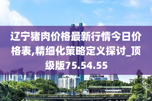 辽宁猪肉价格最新行情今日价格表,精细化策略定义探讨_顶级版75.54.55