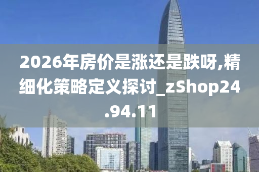 2026年房价是涨还是跌呀,精细化策略定义探讨_zShop24.94.11