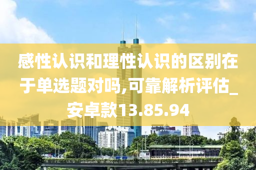 感性认识和理性认识的区别在于单选题对吗,可靠解析评估_安卓款13.85.94