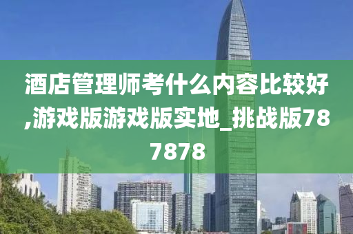 酒店管理师考什么内容比较好,游戏版游戏版实地_挑战版787878