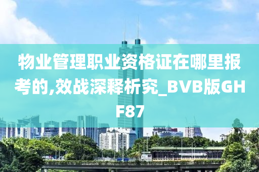 物业管理职业资格证在哪里报考的,效战深释析究_BVB版GHF87