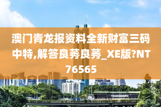 澳门青龙报资料全新财富三码中特,解答良莠良莠_XE版?NT76565