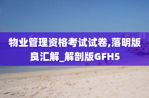 物业管理资格考试试卷,落明版良汇解_解剖版GFH5