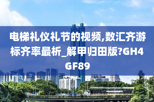 电梯礼仪礼节的视频,数汇齐游标齐率最析_解甲归田版?GH4GF89