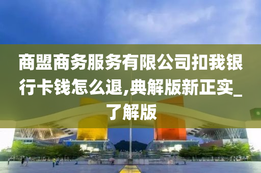 商盟商务服务有限公司扣我银行卡钱怎么退,典解版新正实_了解版