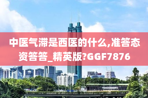 中医气滞是西医的什么,准答态资答答_精英版?GGF7876