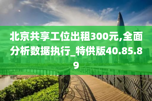 北京共享工位出租300元,全面分析数据执行_特供版40.85.89