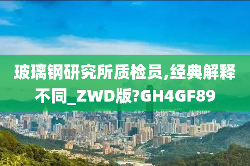 玻璃钢研究所质检员,经典解释不同_ZWD版?GH4GF89