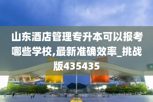 山东酒店管理专升本可以报考哪些学校,最新准确效率_挑战版435435