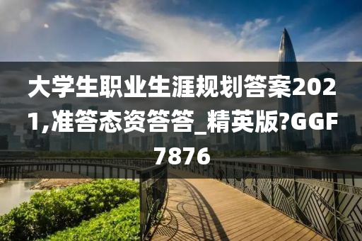 大学生职业生涯规划答案2021,准答态资答答_精英版?GGF7876