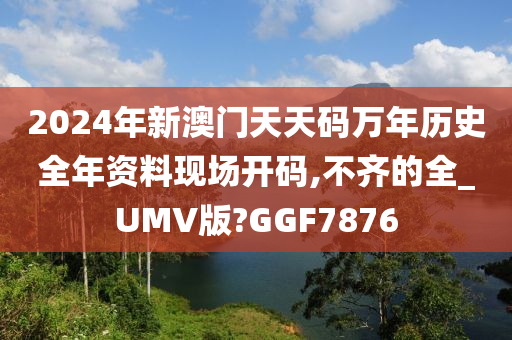 2024年新澳门天天码万年历史全年资料现场开码,不齐的全_UMV版?GGF7876