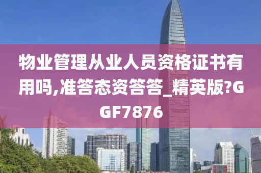 物业管理从业人员资格证书有用吗,准答态资答答_精英版?GGF7876