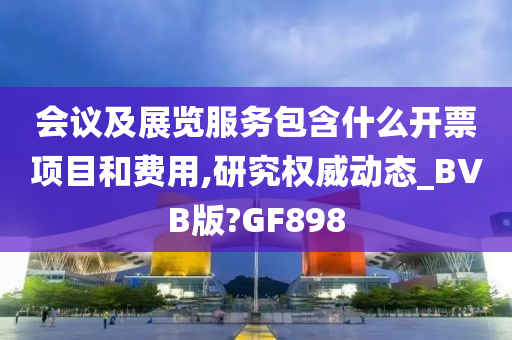 会议及展览服务包含什么开票项目和费用,研究权威动态_BVB版?GF898