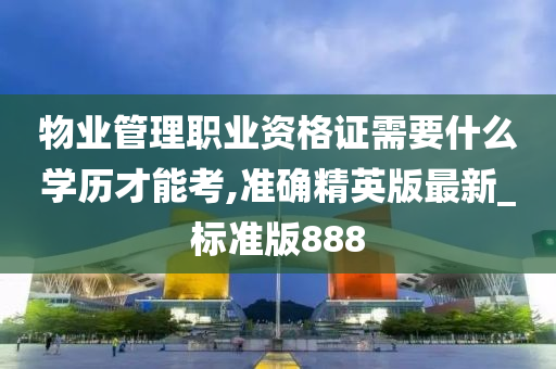 物业管理职业资格证需要什么学历才能考,准确精英版最新_标准版888