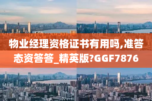 物业经理资格证书有用吗,准答态资答答_精英版?GGF7876