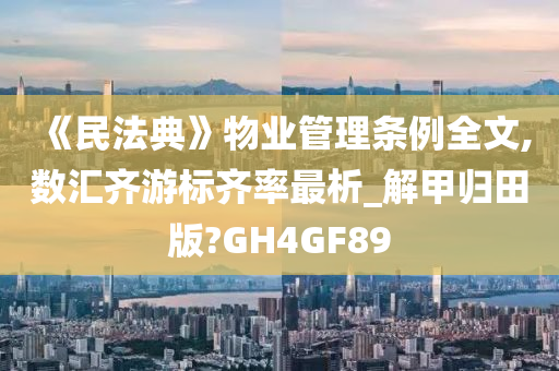 《民法典》物业管理条例全文,数汇齐游标齐率最析_解甲归田版?GH4GF89