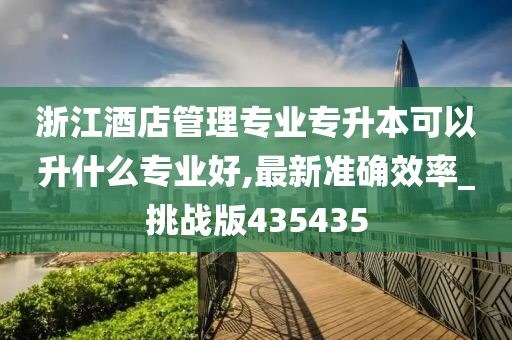 浙江酒店管理专业专升本可以升什么专业好,最新准确效率_挑战版435435