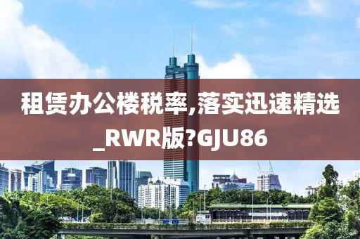 租赁办公楼税率,落实迅速精选_RWR版?GJU86