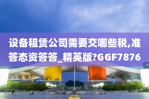 设备租赁公司需要交哪些税,准答态资答答_精英版?GGF7876