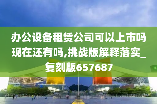 办公设备租赁公司可以上市吗现在还有吗,挑战版解释落实_复刻版657687