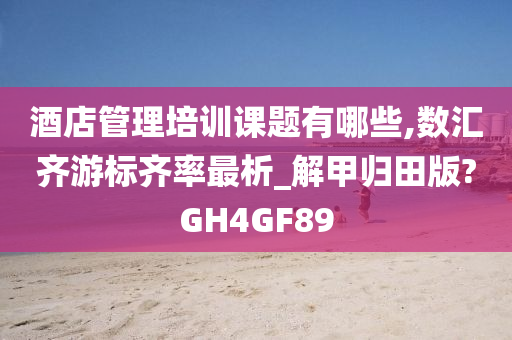 酒店管理培训课题有哪些,数汇齐游标齐率最析_解甲归田版?GH4GF89