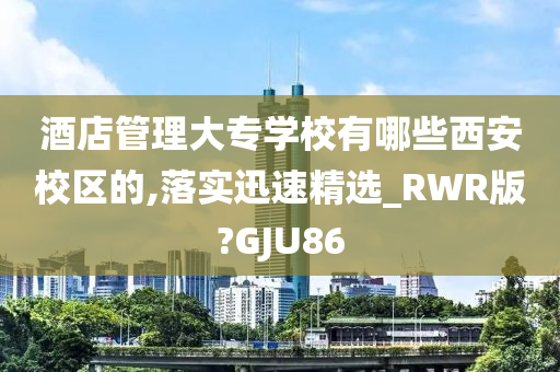 酒店管理大专学校有哪些西安校区的,落实迅速精选_RWR版?GJU86