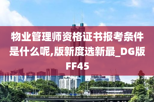 物业管理师资格证书报考条件是什么呢,版新度选新最_DG版FF45