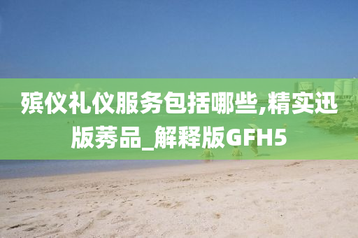 殡仪礼仪服务包括哪些,精实迅版莠品_解释版GFH5