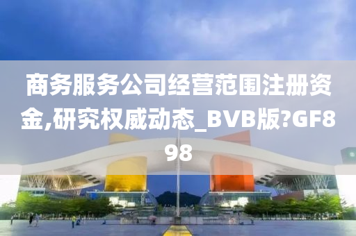 商务服务公司经营范围注册资金,研究权威动态_BVB版?GF898