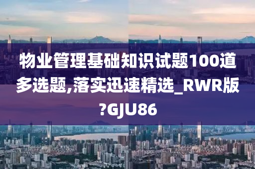 物业管理基础知识试题100道多选题,落实迅速精选_RWR版?GJU86