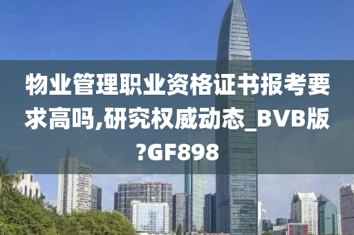 物业管理职业资格证书报考要求高吗,研究权威动态_BVB版?GF898