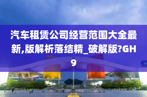 汽车租赁公司经营范围大全最新,版解析落结精_破解版?GH9