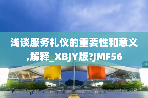 浅谈服务礼仪的重要性和意义,解释_XBJY版?JMF56