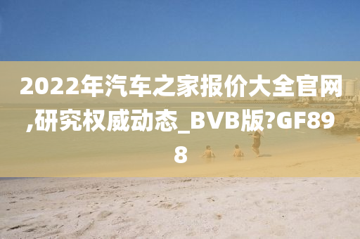 2022年汽车之家报价大全官网,研究权威动态_BVB版?GF898