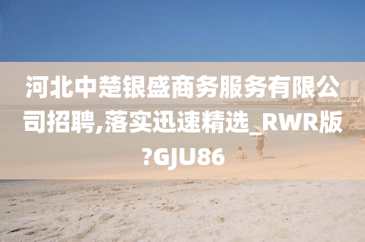 河北中楚银盛商务服务有限公司招聘,落实迅速精选_RWR版?GJU86