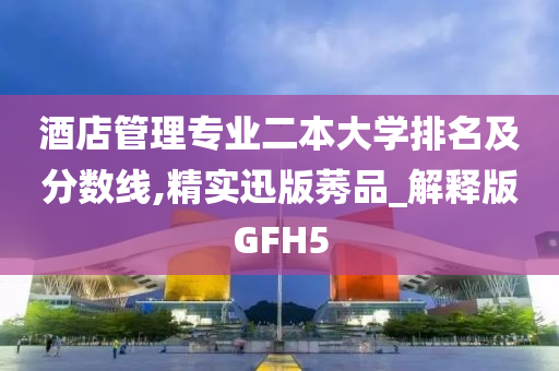 酒店管理专业二本大学排名及分数线,精实迅版莠品_解释版GFH5